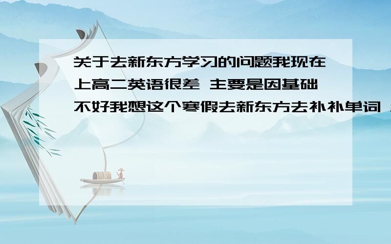 关于去新东方学习的问题我现在上高二英语很差 主要是因基础不好我想这个寒假去新东方去补补单词 给点建议把新东方补高中单词的那个班好啊那个老师好啊谁能给我一个代金券 我才加给