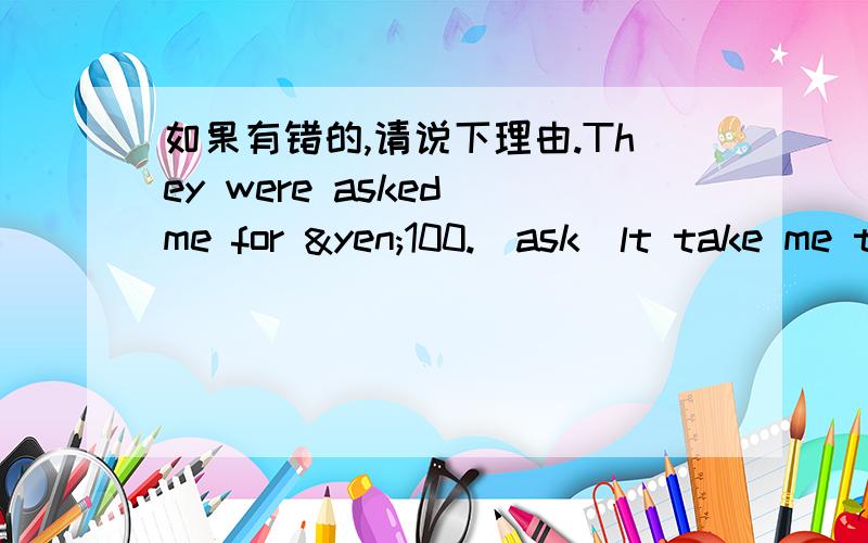 如果有错的,请说下理由.They were asked me for ¥100.(ask)lt take me two hours to finish my homework.(take)She fall off the wallWe meet at the school gate.We were thirsty after a long walk Janet found a purse on the roadWe ate fish for fis