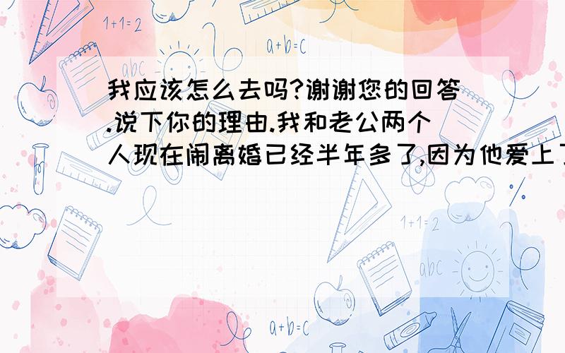 我应该怎么去吗?谢谢您的回答.说下你的理由.我和老公两个人现在闹离婚已经半年多了,因为他爱上了别人.我们结婚只有一年,只是在公证处领取了结婚证,没有办婚礼.就连婚纱都没有拍,如果