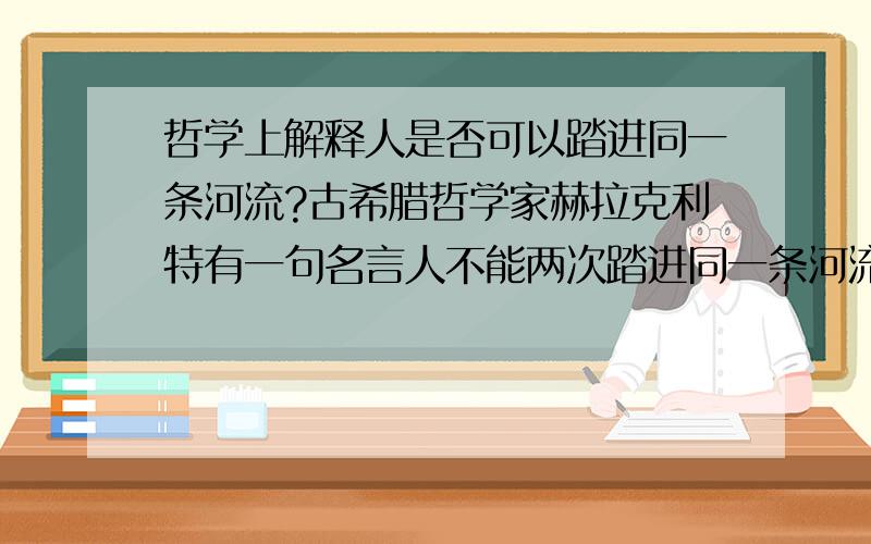 哲学上解释人是否可以踏进同一条河流?古希腊哲学家赫拉克利特有一句名言人不能两次踏进同一条河流,但他的学生克拉底鲁却认为,人甚至一次都不能踏进同一条河流.谈谈你对上上述观点的