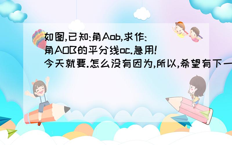 如图,已知:角Aob,求作:角AOB的平分线oc.急用!今天就要.怎么没有因为,所以,希望有下一个网友可以回答的好一点.