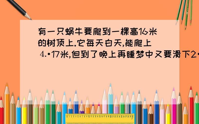 有一只蜗牛要爬到一棵高16米的树顶上.它每天白天,能爬上⒋•17米,但到了晚上再睡梦中又要滑下2•17米.这只蜗牛几天后才能爬上树顶?