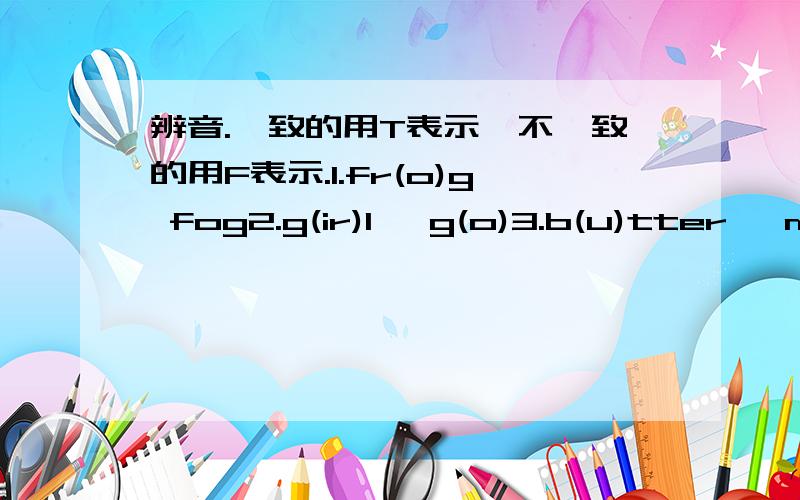 辨音.一致的用T表示,不一致的用F表示.1.fr(o)g fog2.g(ir)l   g(o)3.b(u)tter   m(o)ther4.p(a)per  (a)pple5.(ei)ght   n(a)me6.l(e)g    (e)gg