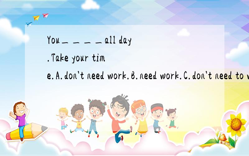 You____all day.Take your time.A.don't need work.B.need work.C.don't need to workD.need't to work.应该选什么?为什么?否定句什么时候用need't,什么时候用don't need?I find this computer game____to play.A.enough easyB.easy enoughC.enoug