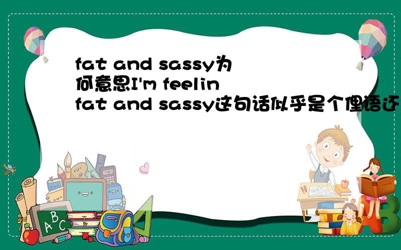 fat and sassy为何意思I'm feelin fat and sassy这句话似乎是个俚语还是什么,