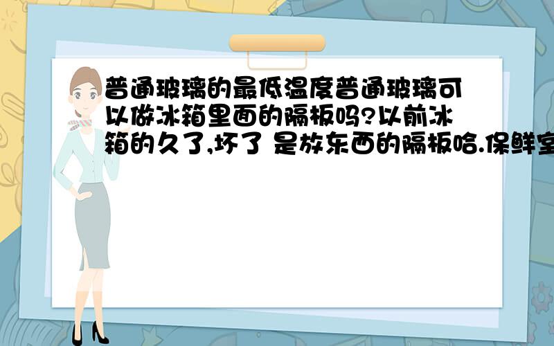 普通玻璃的最低温度普通玻璃可以做冰箱里面的隔板吗?以前冰箱的久了,坏了 是放东西的隔板哈.保鲜室里面的?