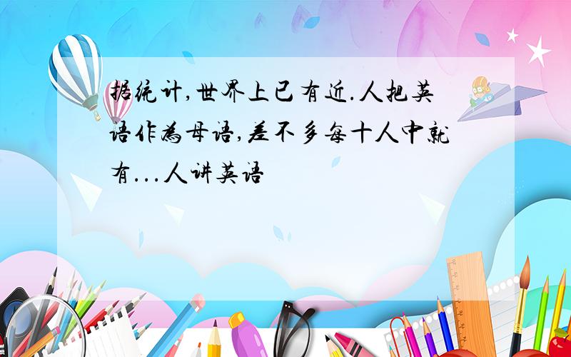 据统计,世界上已有近.人把英语作为母语,差不多每十人中就有...人讲英语