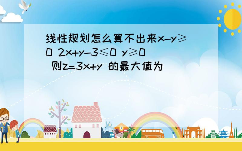 线性规划怎么算不出来x-y≥0 2x+y-3≤0 y≥0 则z=3x+y 的最大值为