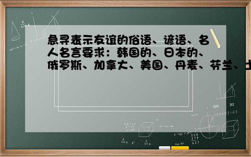 急寻表示友谊的俗语、谚语、名人名言要求：韩国的、日本的、俄罗斯、加拿大、美国、丹麦、芬兰、土耳其、奥地利、南非、英国、菲律宾.