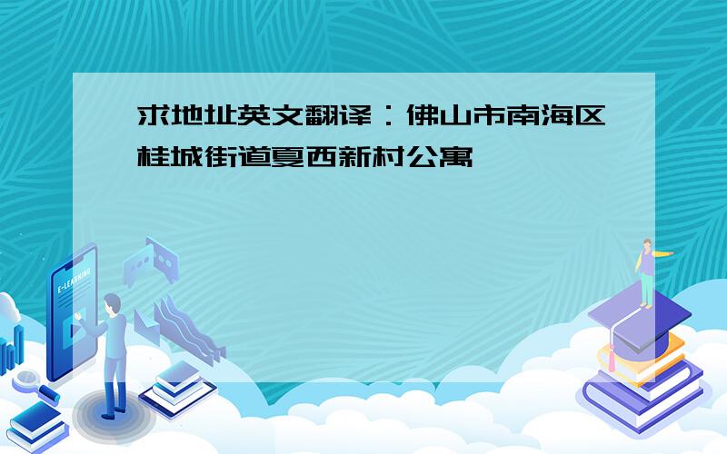 求地址英文翻译：佛山市南海区桂城街道夏西新村公寓