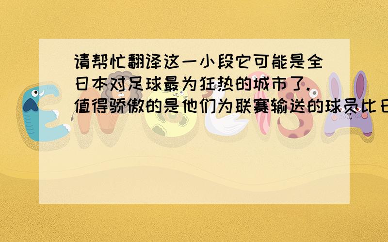 请帮忙翻译这一小段它可能是全日本对足球最为狂热的城市了.值得骄傲的是他们为联赛输送的球员比日本其他任何一个城市都多.静冈足球协会共有1300个球队约四万名球员,有两支联赛球队.