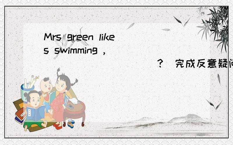 Mrs green likes swimming ,_____ _______?（完成反意疑问句）