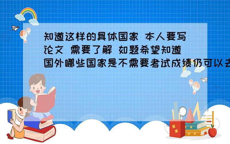 知道这样的具体国家 本人要写论文 需要了解 如题希望知道国外哪些国家是不需要考试成绩仍可以去上好学校~或者重视平时的表现不注重考试成绩~