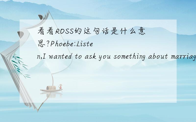 看看ROSS的这句话是什么意思?Phoebe:Listen,I wanted to ask you something about marriage.Ross:Oh great now you're seeking me out to make jokes?I mean I can see for all hanging out but to come to my home!Phoebe:No...i really wanted to know how