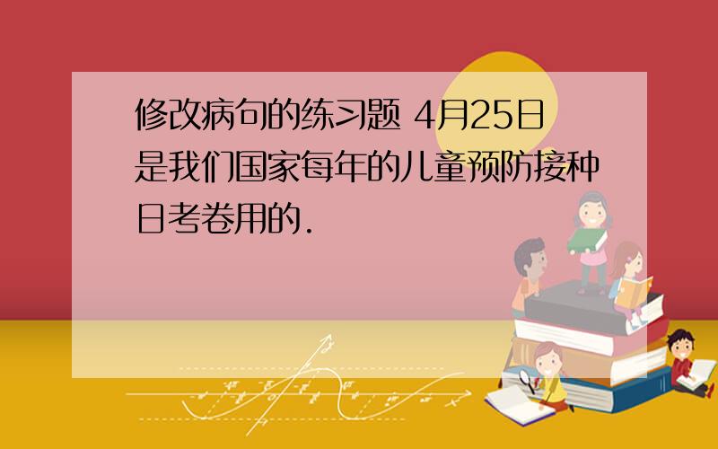 修改病句的练习题 4月25日是我们国家每年的儿童预防接种日考卷用的.