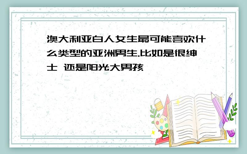 澳大利亚白人女生最可能喜欢什么类型的亚洲男生.比如是很绅士 还是阳光大男孩