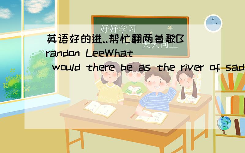 英语好的进..帮忙翻两首歌Brandon LeeWhat would there be as the river of sadness turns into sea Could there be another thousand stories like you and me Wanted a heart,wanted a soul More than anything else in this world But we are doomed our