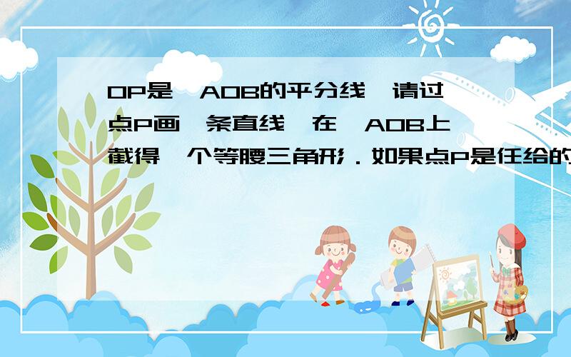 OP是∠AOB的平分线,请过点P画一条直线,在∠AOB上截得一个等腰三角形．如果点P是任给的一点,那么能否过这一点画一条直线,也在∠AOB上截得一个等腰三角形呢?请你画一画．(按照之前朋友教的