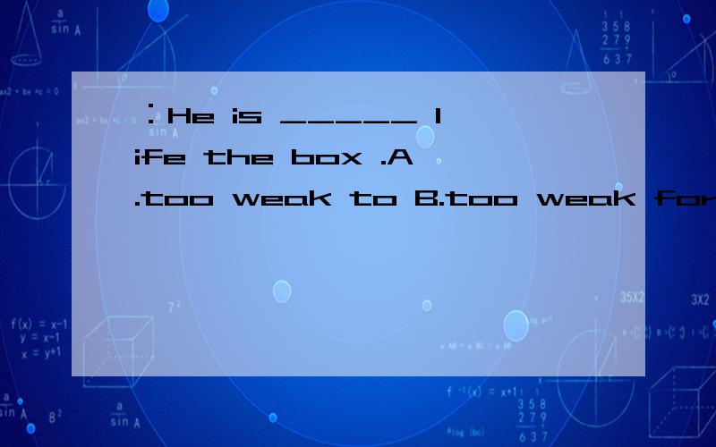 ：He is _____ life the box .A.too weak to B.too weak for C.too weak enough to D.not weak enough to