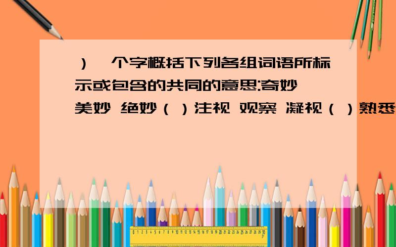 ）一个字概括下列各组词语所标示或包含的共同的意思:奇妙 美妙 绝妙（）注视 观察 凝视（）熟悉 熟知 熟识（）充足 充分 充沛