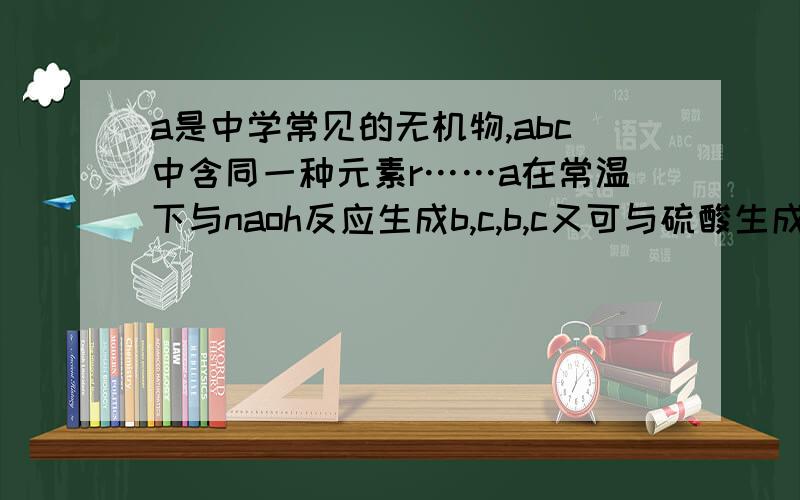 a是中学常见的无机物,abc中含同一种元素r……a在常温下与naoh反应生成b,c,b,c又可与硫酸生成a,求生成b和c的离子方程式；如a与氢氧化钠反应产物必为b+c,则r在abc中的化合价必须满足什么,离子