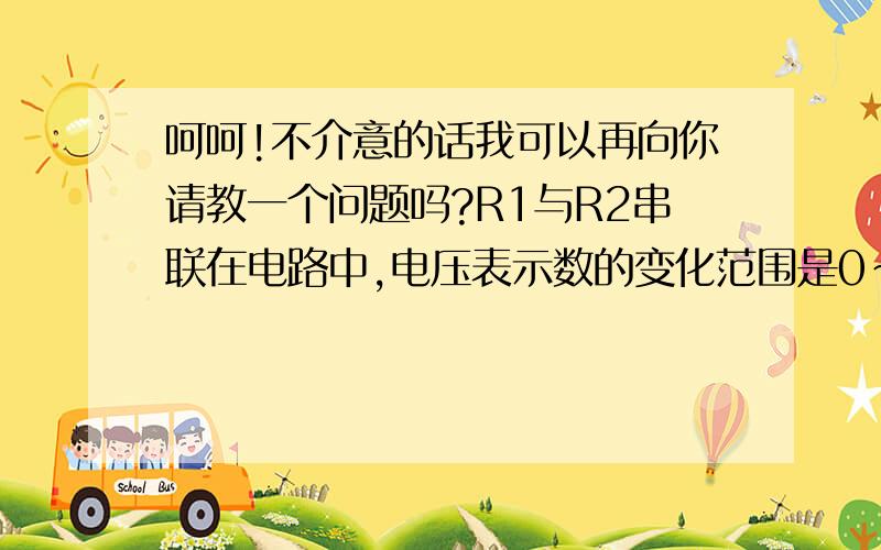 呵呵!不介意的话我可以再向你请教一个问题吗?R1与R2串联在电路中,电压表示数的变化范围是0~5V,电流表的变化范围是1~1.5A,求：①电阻R的值；②电源电压