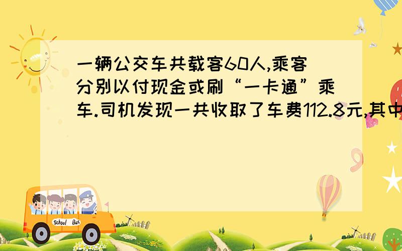 一辆公交车共载客60人,乘客分别以付现金或刷“一卡通”乘车.司机发现一共收取了车费112.8元,其中,付现金每人两元,刷“一卡通”每人1.8元,刷“一卡通”的乘客有几人?请高手不吝赐教 我比