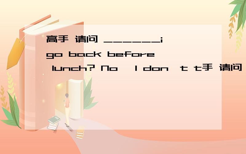 高手 请问 ______i go back before lunch? No, I don't t手 请问 ______i go back before lunch?No, I don't think you_______.A.need;must.     B.do;need toC.must;have to.  D.may;ought to这道题该选什么.每个选项错在哪里?先拜谢了!