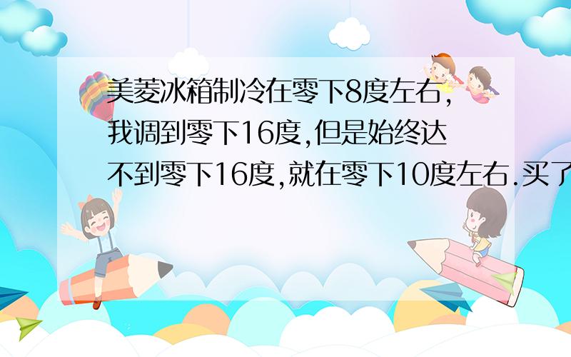 美菱冰箱制冷在零下8度左右,我调到零下16度,但是始终达不到零下16度,就在零下10度左右.买了才三年,半年前坏了一次,不制冷,维修人员更换了氟和一些附件,要了480元是买了四年,不是三年