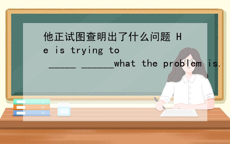 他正试图查明出了什么问题 He is trying to _____ ______what the problem is.