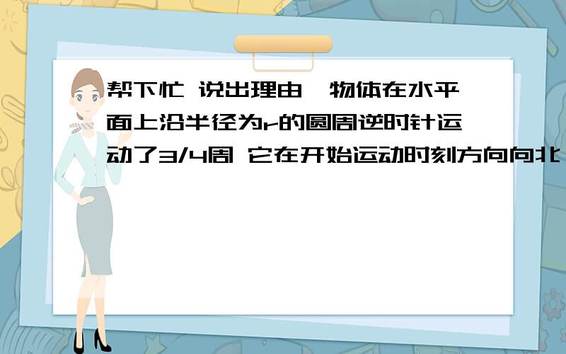 帮下忙 说出理由一物体在水平面上沿半径为r的圆周逆时针运动了3/4周 它在开始运动时刻方向向北 则它的位移的大小是?位移方向?