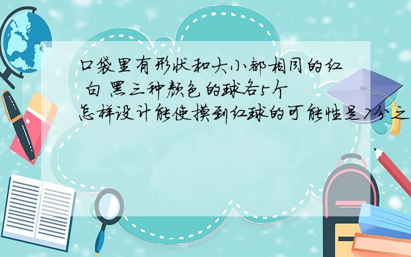 口袋里有形状和大小都相同的红 白 黑三种颜色的球各5个 怎样设计能使摸到红球的可能性是7分之3快