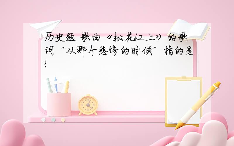 历史题 歌曲《松花江上》的歌词“从那个悲惨的时候”指的是?