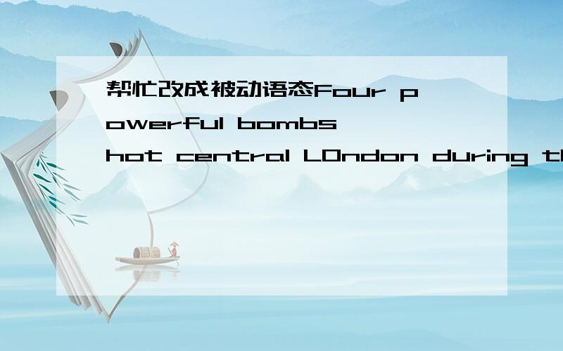 帮忙改成被动语态Four powerful bombs hot central LOndon during this morning's rush hour.Three exploded on London.Underground lines and another on a bus.NO one has yet discovered who is responsible for the incidents but police are already colle