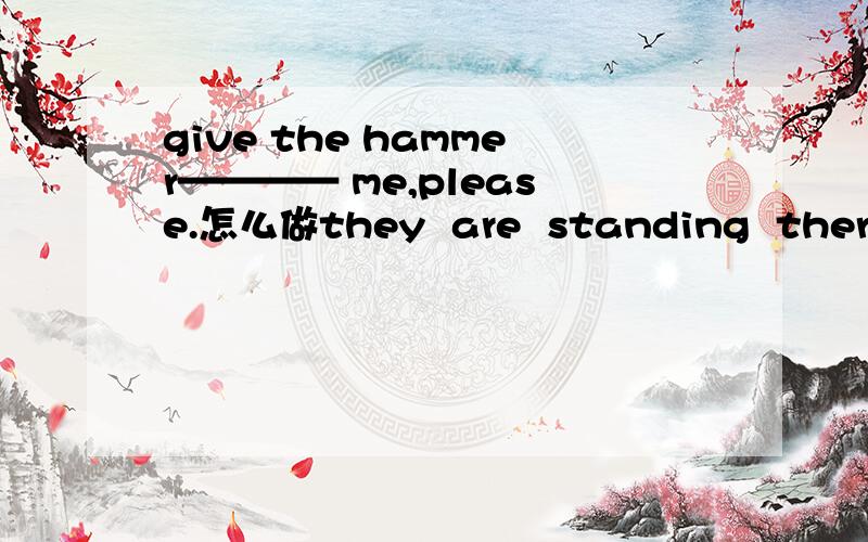 give the hammer———— me,please.怎么做they  are  standing  there  (改为一般现在时)怎么做