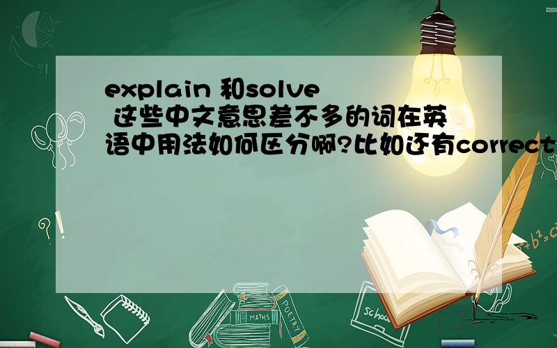 explain 和solve 这些中文意思差不多的词在英语中用法如何区分啊?比如还有correct 和 right clever 和intelligent等等,这些词,中文意思都差不多,那在用英语说的时候,应该如何区分呢?