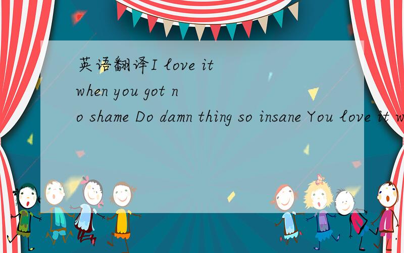 英语翻译I love it when you got no shame Do damn thing so insane You love it when I play your game Work that brain I'm in your aim yeah I'm in your aim You know you got it yeah~还有一句：I got you under my skin...