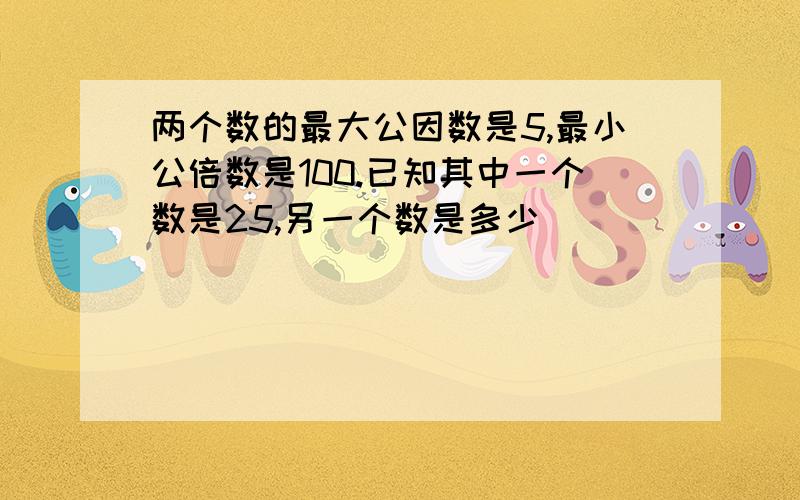 两个数的最大公因数是5,最小公倍数是100.已知其中一个数是25,另一个数是多少