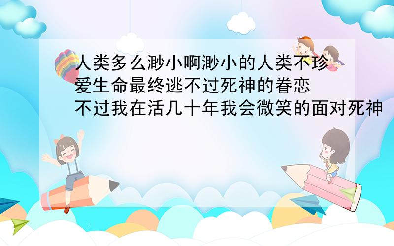 人类多么渺小啊渺小的人类不珍爱生命最终逃不过死神的眷恋　不过我在活几十年我会微笑的面对死神　因为我会成为新一代的死神　手镰刀收割人类的灵魂