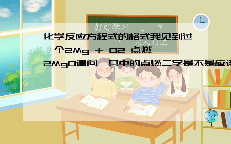 化学反应方程式的格式我见到过一个2Mg + O2 点燃 2MgO请问,其中的点燃二字是不是应该写在箭头上?（就是中间的那个箭头）C + CO2 高温 2CO请问,其中的高温二字是不是也应该写在箭头上?如有条