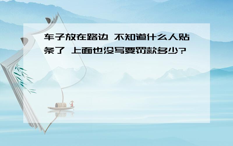 车子放在路边 不知道什么人贴条了 上面也没写要罚款多少?