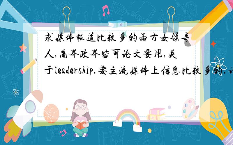 求媒体报道比较多的西方女领导人,商界政界皆可论文要用,关于leadership,要主流媒体上信息比较多的,请尽量多列举几个.如果实在想不出女的,男的也行~不要随便给我扔一个女总统啊，这非洲