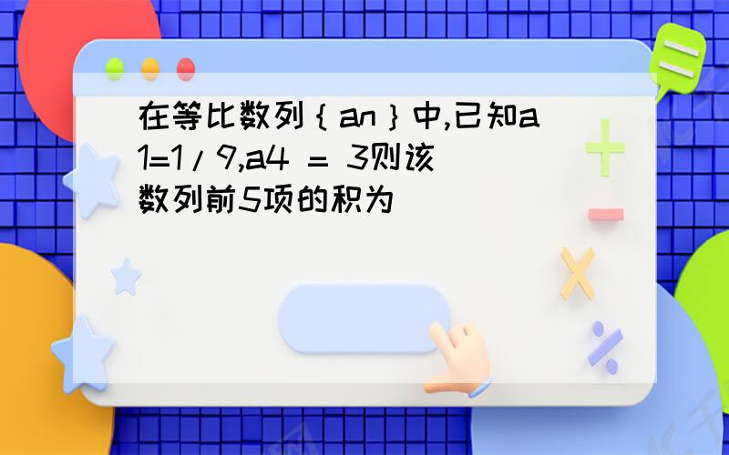 在等比数列｛an｝中,已知a1=1/9,a4 = 3则该数列前5项的积为