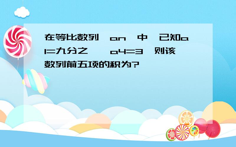 在等比数列〈an〉中,已知a1=九分之一,a4=3,则该数列前五项的积为?