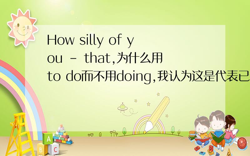 How silly of you - that,为什么用to do而不用doing,我认为这是代表已经做过的事,用doing而to do是没做的