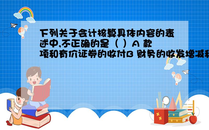 下列关于会计核算具体内容的表述中,不正确的是（ ）A 款项和有价证券的收付B 财务的收发增减和使用C 债权债务的发生和结算D 债权是收付款项的权利