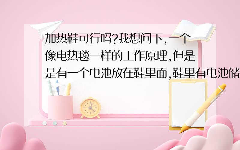 加热鞋可行吗?我想问下,一个像电热毯一样的工作原理,但是是有一个电池放在鞋里面,鞋里有电池储存电量,需要的时候可以用里面的电池发电加热鞋底,让冬天脚部不冷,