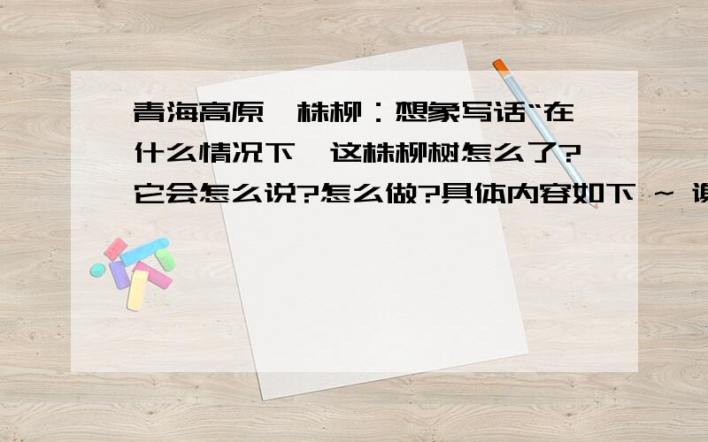 青海高原一株柳：想象写话“在什么情况下,这株柳树怎么了?它会怎么说?怎么做?具体内容如下 ~ 谢谢资料提供：我便抑止不住猜测和想像：风从遥远的河川把一粒柳絮卷上高原,随意抛撒到