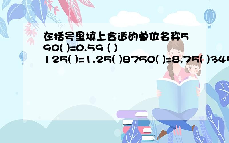 在括号里填上合适的单位名称590( )=0.59 ( )125( )=1.25( )8750( )=8.75( )3452 ( )=34.52( )1.780( )=1.78( )