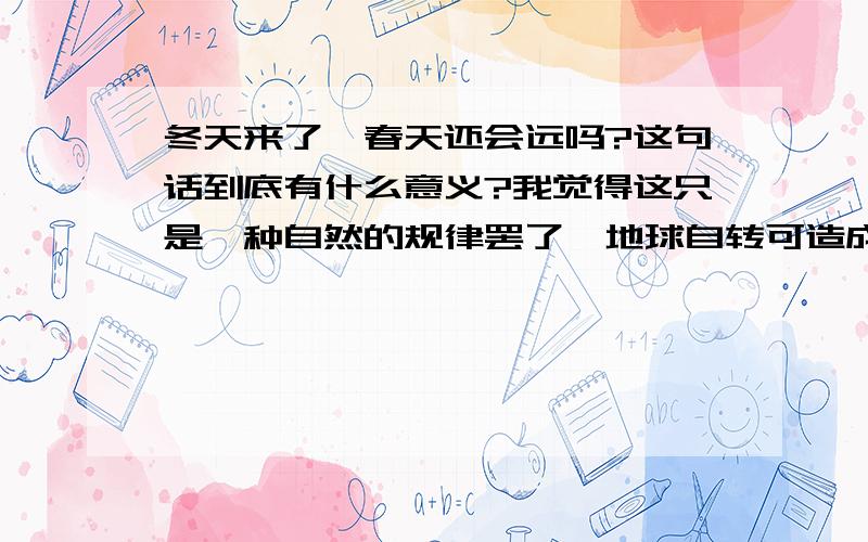 冬天来了,春天还会远吗?这句话到底有什么意义?我觉得这只是一种自然的规律罢了,地球自转可造成四季转换与昼夜交替.也就是说冬天过了,春天随之即来只是地球自转的结果.有什么特殊意义